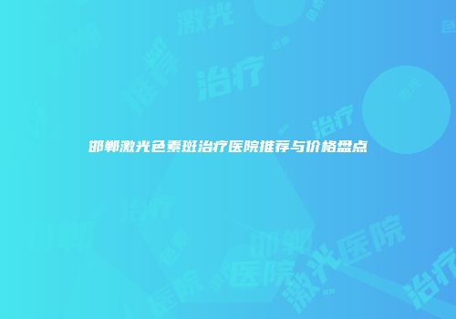 邯郸激光色素斑治疗医院推荐与价格盘点