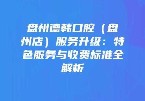 盘州德韩口腔（盘州店）服务升级：特色服务与收费标准全解析