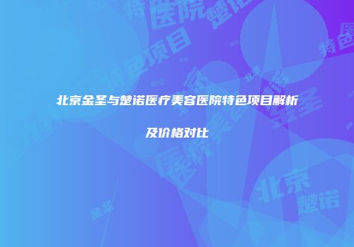 北京金圣与楚诺医疗美容医院特色项目解析及价格对比
