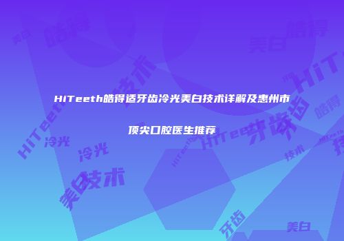 HiTeeth皓得适牙齿冷光美白技术详解及惠州市顶尖口腔医生推荐