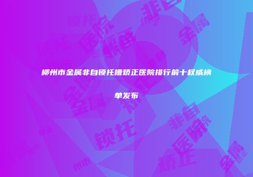 柳州市金属非自锁托槽矫正医院排行前十权威榜单发布