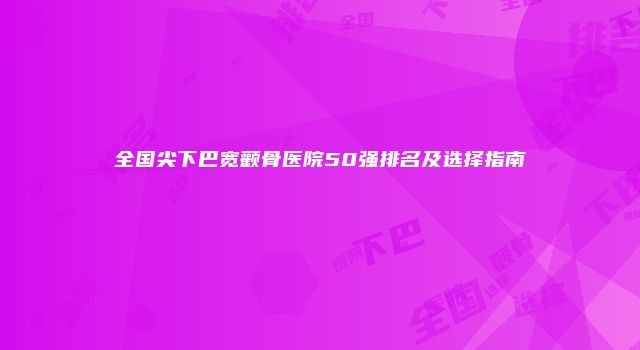 全国尖下巴宽颧骨医院50强排名及选择指南