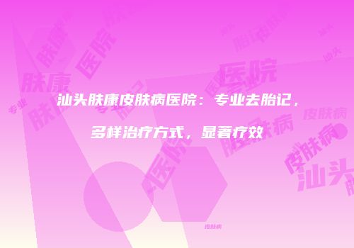 汕头肤康皮肤病医院：专业去胎记，多样治疗方式，显著疗效