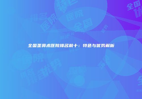全国歪鼻术医院排名前十：特色与优势解析