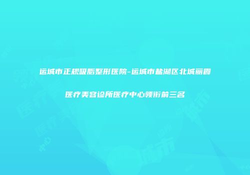 运城市正规吸脂整形医院-运城市盐湖区北城丽霞医疗美容诊所医疗中心领衔前三名