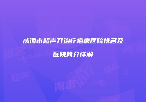 威海市超声刀治疗疤痕医院排名及医院简介详解