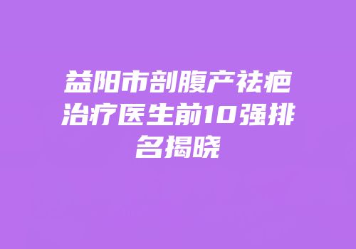 益阳市剖腹产祛疤治疗医生前10强排名揭晓