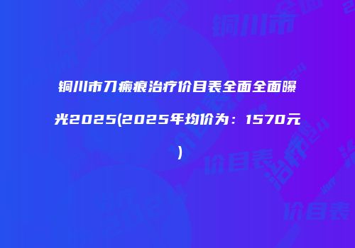 铜川市刀瘢痕治疗价目表全面全面曝光2025(2025年均价为：1570元）