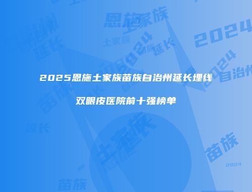 2025恩施土家族苗族自治州延长埋线双眼皮医院前十强榜单
