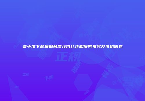 晋中市下颌角削骨高性价比正规医院排名及价格信息