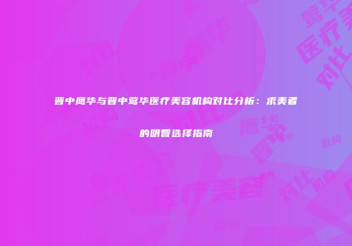 晋中鹰华与晋中莺华医疗美容机构对比分析：求美者的明智选择指南