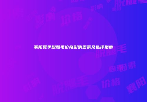 襄阳夏季脱腿毛价格影响因素及选择指南
