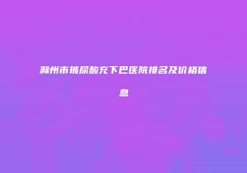 滁州市玻尿酸充下巴医院排名及价格信息