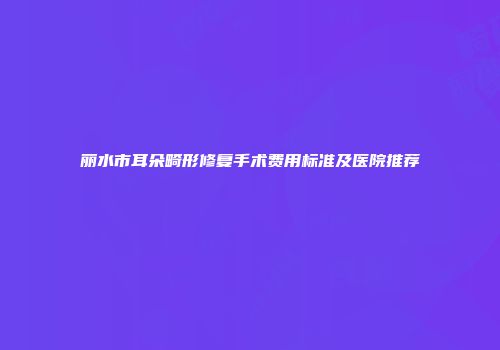 丽水市耳朵畸形修复手术费用标准及医院推荐