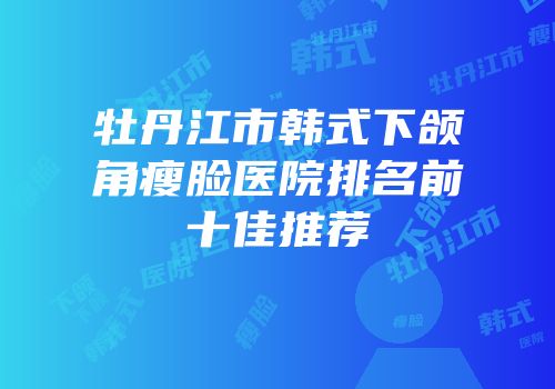 牡丹江市韩式下颌角瘦脸医院排名前十佳推荐