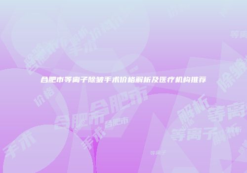 合肥市等离子除皱手术价格解析及医疗机构推荐