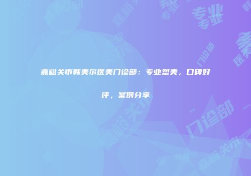 嘉峪关市韩美尔医美门诊部：专业塑美，口碑好评，案例分享
