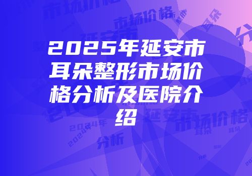 2025年延安市耳朵整形市场价格分析及医院介绍