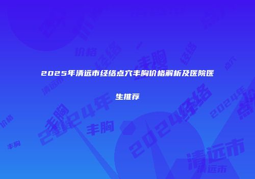 2025年清远市经络点穴丰胸价格解析及医院医生推荐
