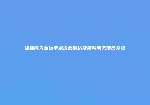 福建省天包地手术价格解析及医院服务项目介绍