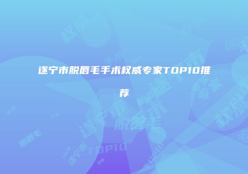 遂宁市脱唇毛手术权威专家TOP10推荐