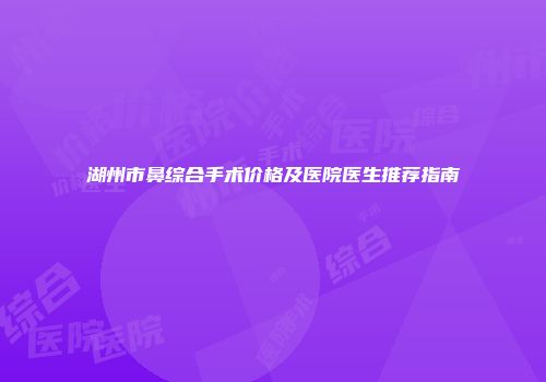 湖州市鼻综合手术价格及医院医生推荐指南