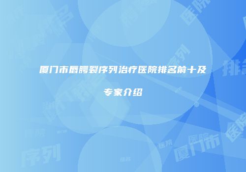 厦门市唇腭裂序列治疗医院排名前十及专家介绍