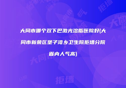 大同市哪个双下巴激光溶脂医院好(大同市新荣区堡子湾乡卫生院拒墙分院省内人气高)