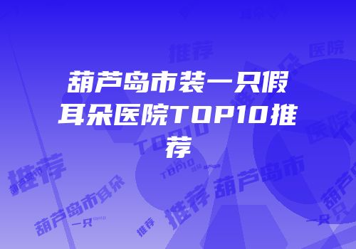 葫芦岛市装一只假耳朵医院TOP10推荐