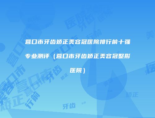 营口市牙齿矫正美容冠医院排行前十强专业测评（营口市牙齿矫正美容冠整形医院）