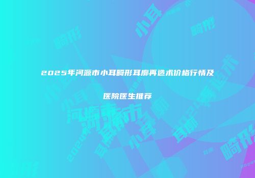 2025年河源市小耳畸形耳廓再造术价格行情及医院医生推荐