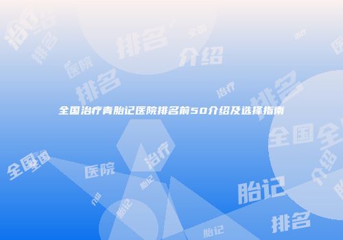 全国治疗青胎记医院排名前50介绍及选择指南