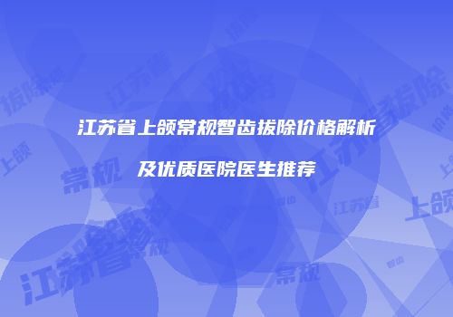 江苏省上颌常规智齿拔除价格解析及优质医院医生推荐