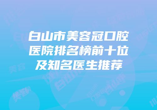 白山市美容冠口腔医院排名榜前十位及知名医生推荐
