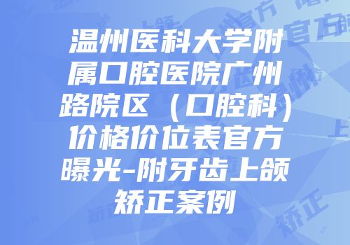 温州医科大学附属口腔医院广州路院区（口腔科）价格价位表官方曝光-附牙齿上颌矫正案例