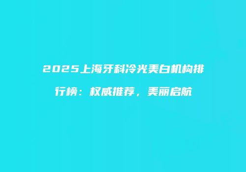 2025上海牙科冷光美白机构排行榜：权威推荐，美丽启航