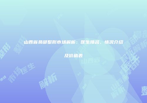 山西省鼻部整形市场解析：医生排名、情况介绍及价格表