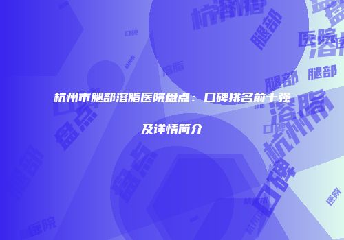 杭州市腿部溶脂医院盘点：口碑排名前十强及详情简介