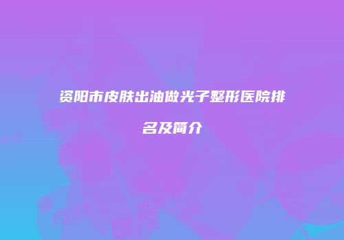资阳市皮肤出油做光子整形医院排名及简介