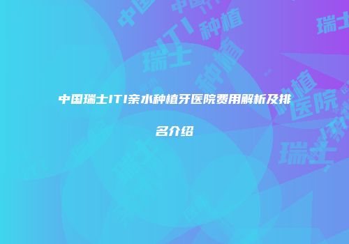 中国瑞士ITI亲水种植牙医院费用解析及排名介绍