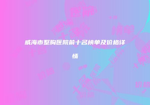 威海市整胸医院前十名榜单及价格详情
