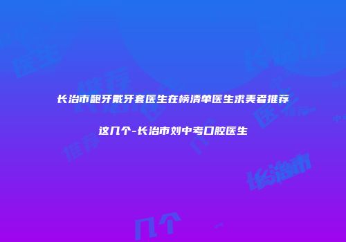 长治市龅牙戴牙套医生在榜清单医生求美者推荐这几个-长治市刘中考口腔医生