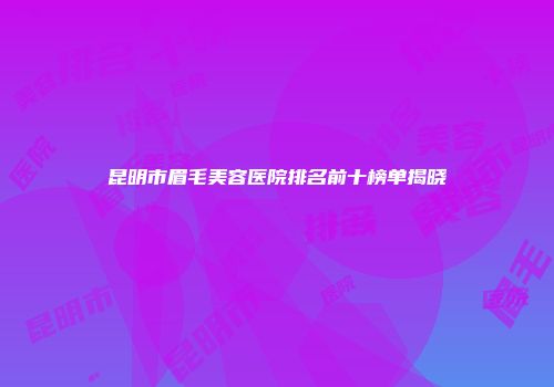 昆明市眉毛美容医院排名前十榜单揭晓