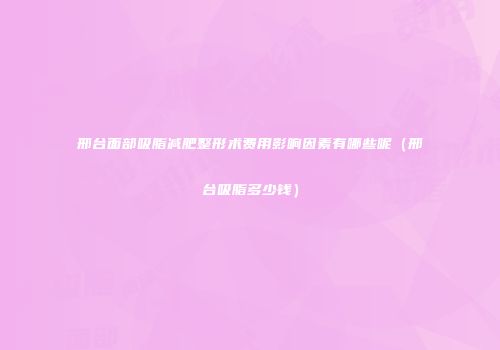 邢台面部吸脂减肥整形术费用影响因素有哪些呢（邢台吸脂多少钱）