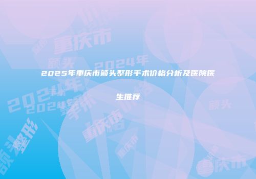 2025年重庆市额头整形手术价格分析及医院医生推荐