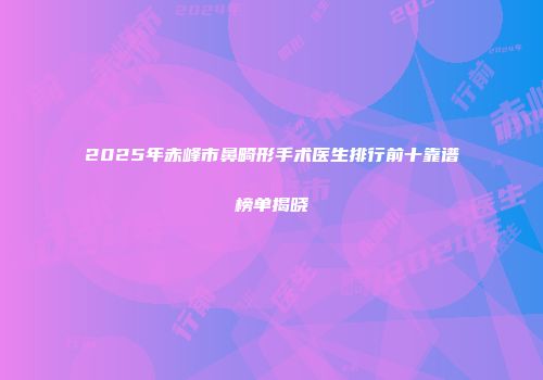 2025年赤峰市鼻畸形手术医生排行前十靠谱榜单揭晓