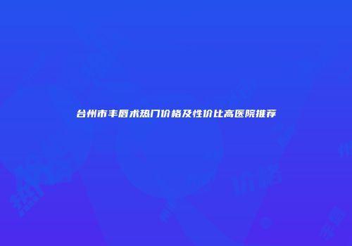 台州市丰唇术热门价格及性价比高医院推荐