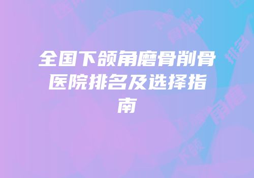全国下颌角磨骨削骨医院排名及选择指南