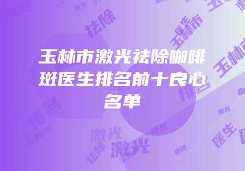 玉林市激光祛除咖啡斑医生排名前十良心名单