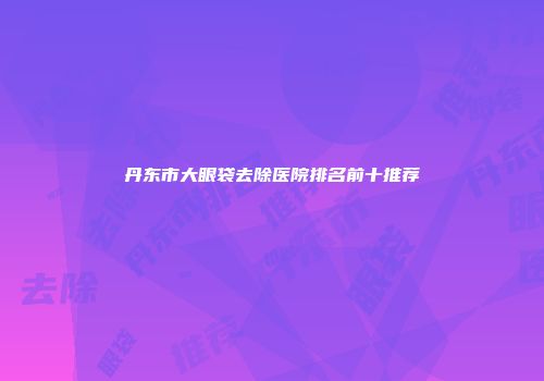 丹东市大眼袋去除医院排名前十推荐